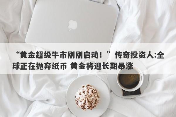 “黄金超级牛市刚刚启动！”传奇投资人:全球正在抛弃纸币 黄金将迎长期暴涨