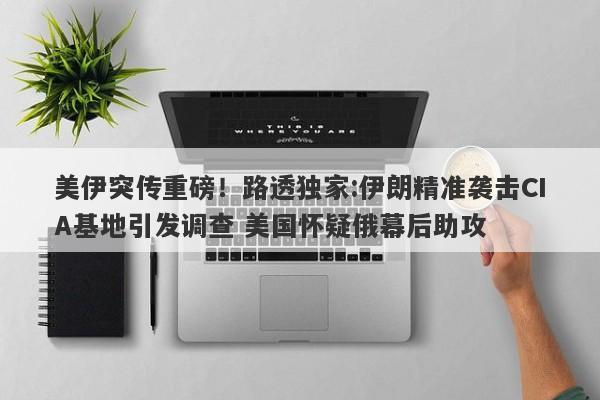 美伊突传重磅！路透独家:伊朗精准袭击CIA基地引发调查 美国怀疑俄幕后助攻