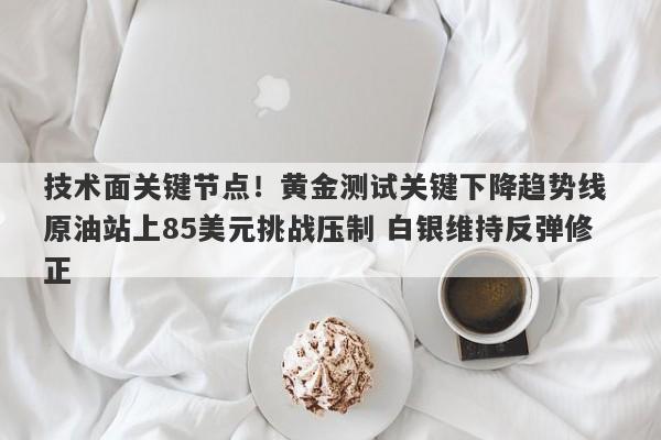 技术面关键节点！黄金测试关键下降趋势线 原油站上85美元挑战压制 白银维持反弹修正