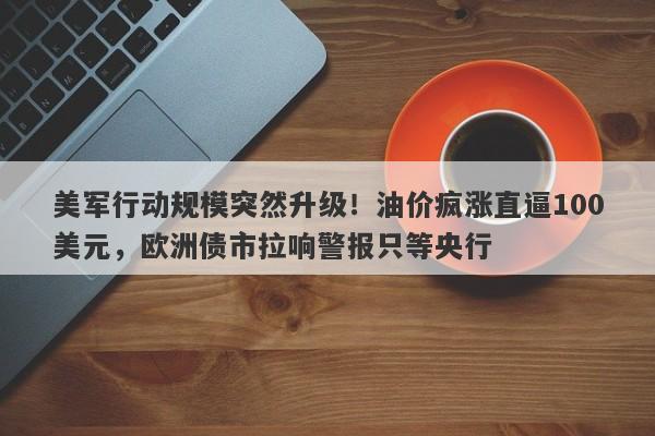 美军行动规模突然升级！油价疯涨直逼100美元，欧洲债市拉响警报只等央行