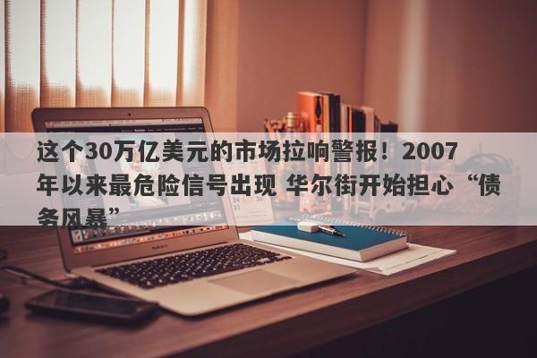 这个30万亿美元的市场拉响警报！2007年以来最危险信号出现 华尔街开始担心“债务风暴”