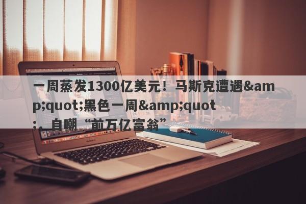 一周蒸发1300亿美元！马斯克遭遇"黑色一周"，自嘲“前万亿富翁”