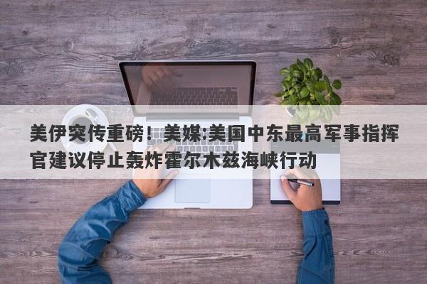 美伊突传重磅！美媒:美国中东最高军事指挥官建议停止轰炸霍尔木兹海峡行动