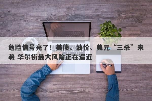危险信号亮了！美债、油价、美元“三杀”来袭 华尔街最大风险正在逼近
