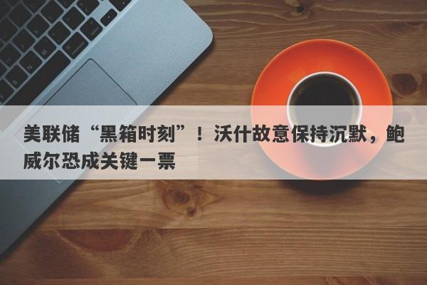 美联储“黑箱时刻”！沃什故意保持沉默，鲍威尔恐成关键一票