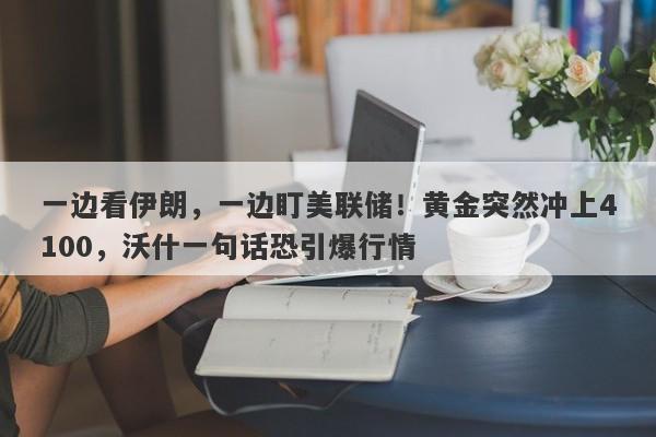 一边看伊朗，一边盯美联储！黄金突然冲上4100，沃什一句话恐引爆行情