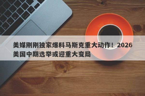 美媒刚刚独家爆料马斯克重大动作！2026美国中期选举或迎重大变局