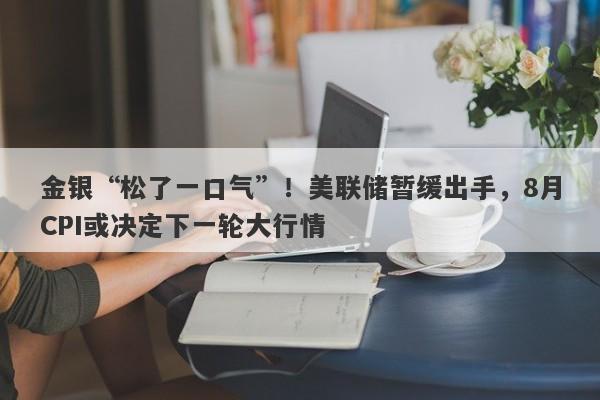 金银“松了一口气”！美联储暂缓出手，8月CPI或决定下一轮大行情