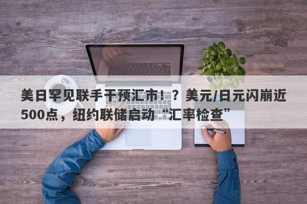 美日罕见联手干预汇市！？美元/日元闪崩近500点，纽约联储启动“汇率检查”