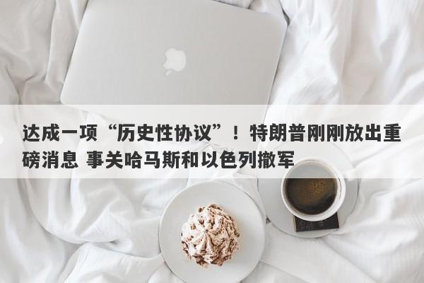 达成一项“历史性协议”！特朗普刚刚放出重磅消息 事关哈马斯和以色列撤军