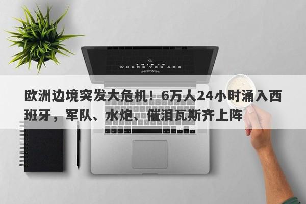欧洲边境突发大危机！6万人24小时涌入西班牙，军队、水炮、催泪瓦斯齐上阵