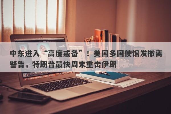 中东进入“高度戒备”！美国多国使馆发撤离警告，特朗普最快周末重击伊朗