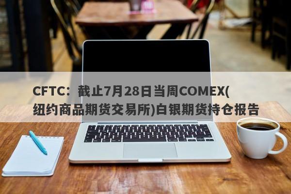 CFTC：截止7月28日当周COMEX(纽约商品期货交易所)白银期货持仓报告