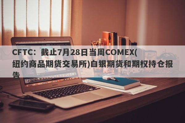 CFTC：截止7月28日当周COMEX(纽约商品期货交易所)白银期货和期权持仓报告