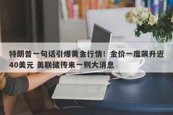 特朗普一句话引爆黄金行情！金价一度飙升近40美元 美联储传来一则大消息