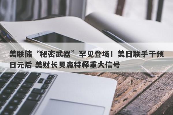 美联储“秘密武器”罕见登场！美日联手干预日元后 美财长贝森特释重大信号