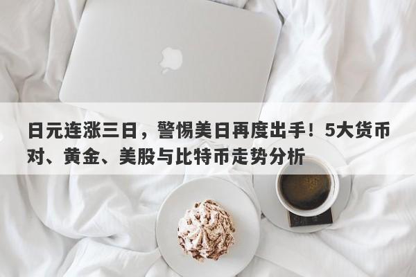 日元连涨三日，警惕美日再度出手！5大货币对、黄金、美股与比特币走势分析