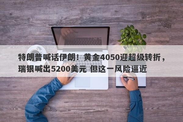 特朗普喊话伊朗！黄金4050迎超级转折，瑞银喊出5200美元 但这一风险逼近