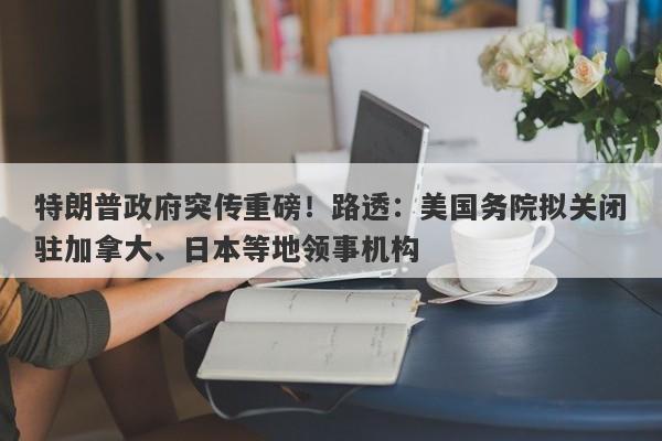 特朗普政府突传重磅！路透：美国务院拟关闭驻加拿大、日本等地领事机构