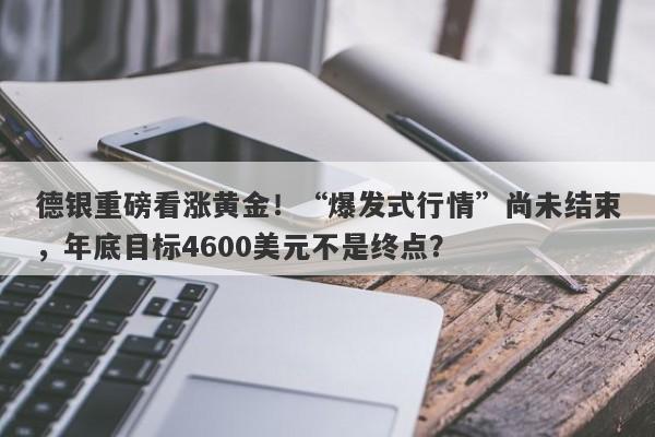 德银重磅看涨黄金！“爆发式行情”尚未结束，年底目标4600美元不是终点？