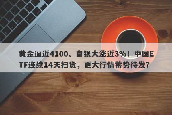 黄金逼近4100、白银大涨近3%！中国ETF连续14天扫货，更大行情蓄势待发？