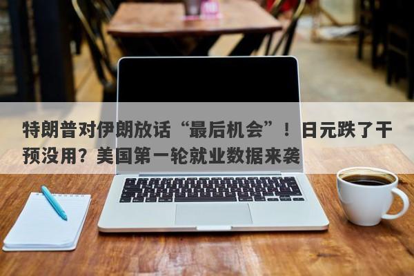 特朗普对伊朗放话“最后机会”！日元跌了干预没用？美国第一轮就业数据来袭