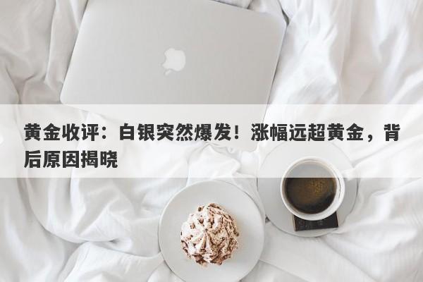 黄金收评：白银突然爆发！涨幅远超黄金，背后原因揭晓