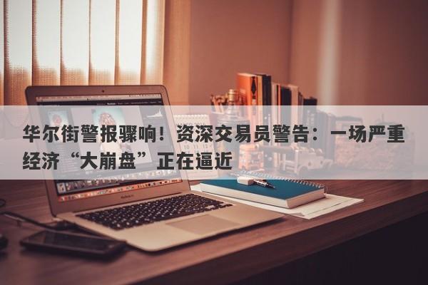 华尔街警报骤响！资深交易员警告：一场严重经济“大崩盘”正在逼近