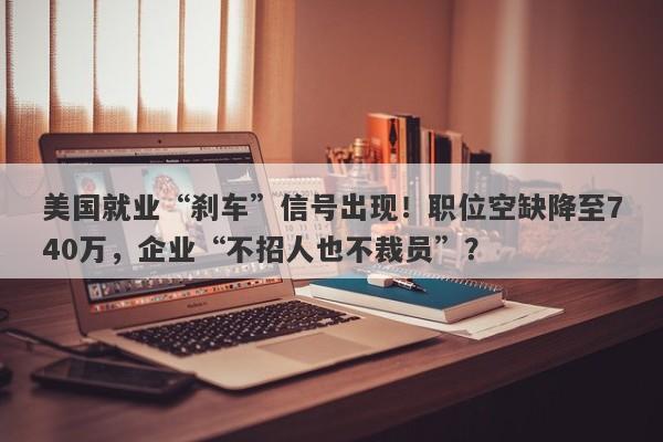 美国就业“刹车”信号出现！职位空缺降至740万，企业“不招人也不裁员”？