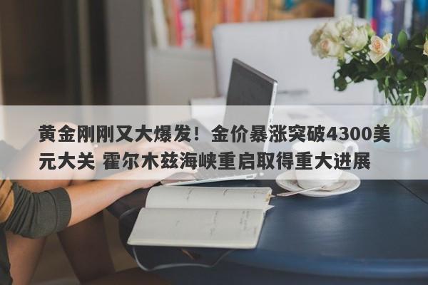 黄金刚刚又大爆发！金价暴涨突破4300美元大关 霍尔木兹海峡重启取得重大进展