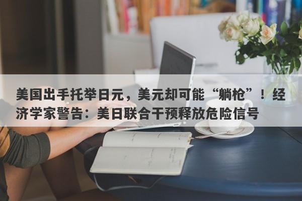 美国出手托举日元，美元却可能“躺枪”！经济学家警告：美日联合干预释放危险信号