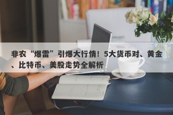 非农“爆雷”引爆大行情！5大货币对、黄金、比特币、美股走势全解析