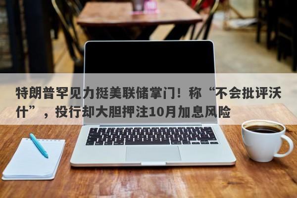 特朗普罕见力挺美联储掌门！称“不会批评沃什”，投行却大胆押注10月加息风险