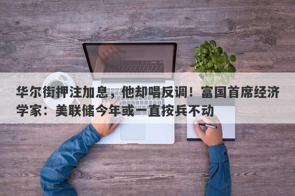 华尔街押注加息，他却唱反调！富国首席经济学家：美联储今年或一直按兵不动