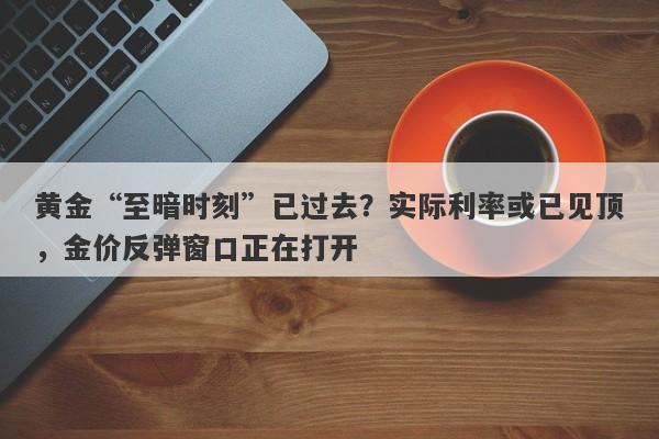 黄金“至暗时刻”已过去?实际利率或已见顶,金价反弹窗口正在打开