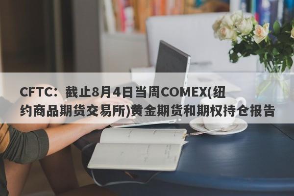 CFTC：截止8月4日当周COMEX(纽约商品期货交易所)黄金期货和期权持仓报告
