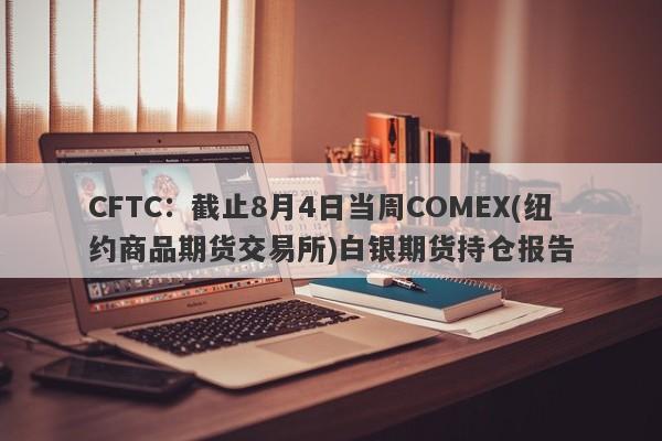 CFTC：截止8月4日当周COMEX(纽约商品期货交易所)白银期货持仓报告