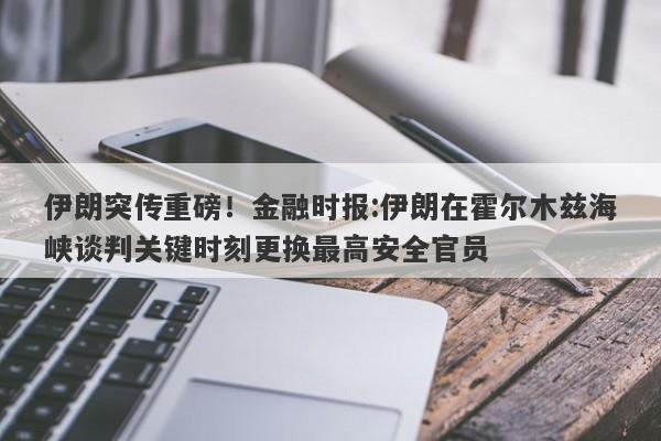 伊朗突传重磅！金融时报:伊朗在霍尔木兹海峡谈判关键时刻更换最高安全官员