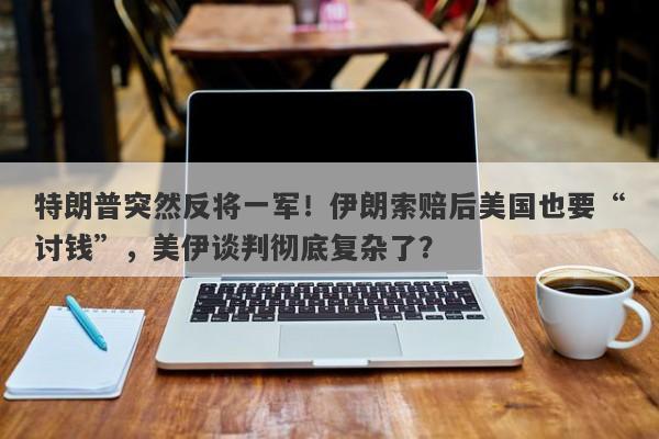 特朗普突然反将一军！伊朗索赔后美国也要“讨钱”，美伊谈判彻底复杂了？