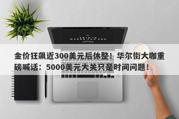 金价狂飙近300美元后休整！华尔街大咖重磅喊话：5000美元大关只是时间问题！