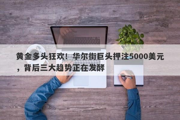 黄金多头狂欢！华尔街巨头押注5000美元，背后三大趋势正在发酵