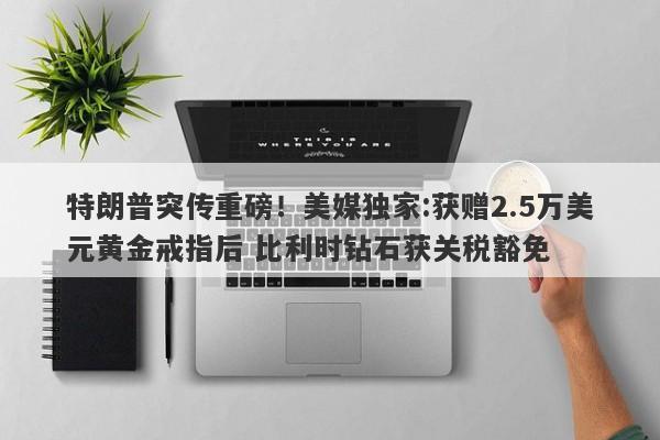 特朗普突传重磅！美媒独家:获赠2.5万美元黄金戒指后 比利时钻石获关税豁免