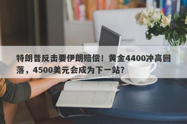 特朗普反击要伊朗赔偿！黄金4400冲高回落，4500美元会成为下一站？