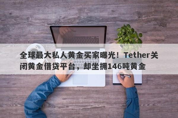 全球最大私人黄金买家曝光！Tether关闭黄金借贷平台，却坐拥146吨黄金