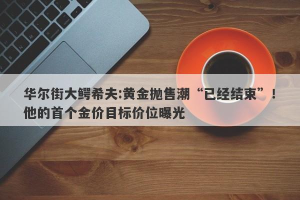 华尔街大鳄希夫:黄金抛售潮“已经结束”！他的首个金价目标价位曝光