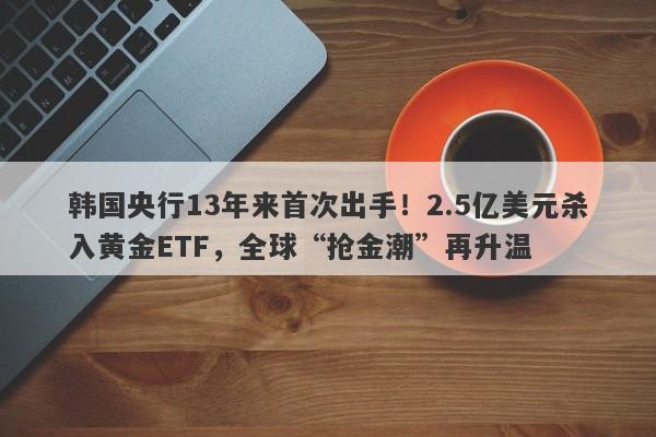 韩国央行13年来首次出手！2.5亿美元杀入黄金ETF，全球“抢金潮”再升温