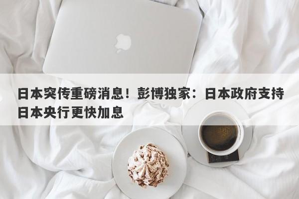 日本突传重磅消息！彭博独家：日本政府支持日本央行更快加息