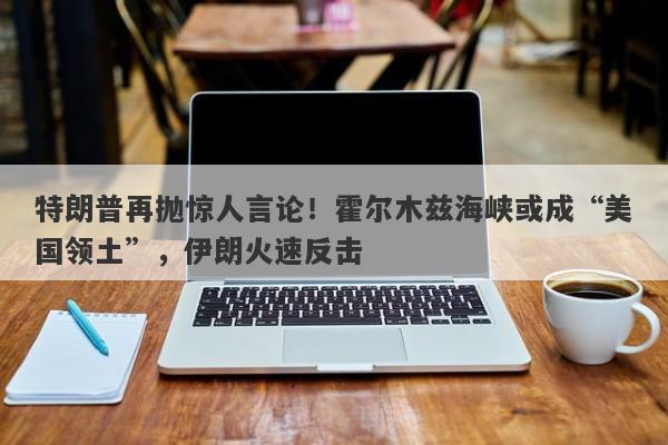 特朗普再抛惊人言论！霍尔木兹海峡或成“美国领土”，伊朗火速反击