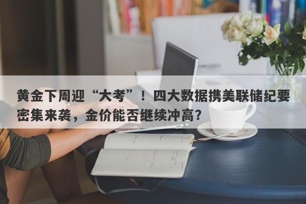 黄金下周迎“大考”！四大数据携美联储纪要密集来袭，金价能否继续冲高？