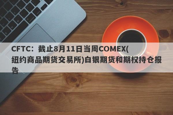 CFTC：截止8月11日当周COMEX(纽约商品期货交易所)白银期货和期权持仓报告
